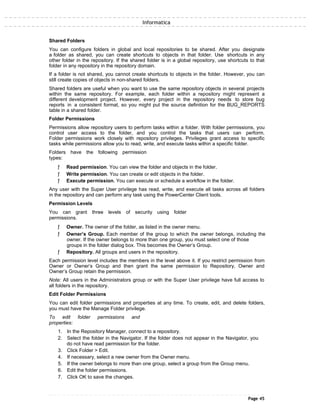 Informatica
Shared Folders
You can configure folders in global and local repositories to be shared. After you designate
a folder as shared, you can create shortcuts to objects in that folder. Use shortcuts in any
other folder in the repository. If the shared folder is in a global repository, use shortcuts to that
folder in any repository in the repository domain.
If a folder is not shared, you cannot create shortcuts to objects in the folder. However, you can
still create copies of objects in non-shared folders.
Shared folders are useful when you want to use the same repository objects in several projects
within the same repository. For example, each folder within a repository might represent a
different development project. However, every project in the repository needs to store bug
reports in a consistent format, so you might put the source definition for the BUG_REPORTS
table in a shared folder.
Folder Permissions
Permissions allow repository users to perform tasks within a folder. With folder permissions, you
control user access to the folder, and you control the tasks that users can perform.
Folder permissions work closely with repository privileges. Privileges grant access to specific
tasks while permissions allow you to read, write, and execute tasks within a specific folder.
Folders have the following permission
types:
ƒ Read permission. You can view the folder and objects in the folder.
ƒ Write permission. You can create or edit objects in the folder.
ƒ Execute permission. You can execute or schedule a workflow in the folder.
Any user with the Super User privilege has read, write, and execute all tasks across all folders
in the repository and can perform any task using the PowerCenter Client tools.
Permission Levels
You can grant three levels of security using folder
permissions.
ƒ Owner. The owner of the folder, as listed in the owner menu.
ƒ Owner’s Group. Each member of the group to which the owner belongs, including the
owner. If the owner belongs to more than one group, you must select one of those
groups in the folder dialog box. This becomes the Owner’s Group.
ƒ Repository. All groups and users in the repository.
Each permission level includes the members in the level above it. If you restrict permission from
Owner or Owner’s Group and then grant the same permission to Repository, Owner and
Owner’s Group retain the permission.
Note: All users in the Administrators group or with the Super User privilege have full access to
all folders in the repository.
Edit Folder Permissions
You can edit folder permissions and properties at any time. To create, edit, and delete folders,
you must have the Manage Folder privilege.
To edit folder permissions and
properties:
1. In the Repository Manager, connect to a repository.
2. Select the folder in the Navigator. If the folder does not appear in the Navigator, you
do not have read permission for the folder.
3. Click Folder > Edit.
4. If necessary, select a new owner from the Owner menu.
5. If the owner belongs to more than one group, select a group from the Group menu.
6. Edit the folder permissions.
7. Click OK to save the changes.
Page 45
 