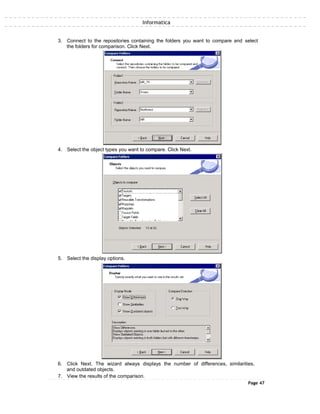 Informatica
3. Connect to the repositories containing the folders you want to compare and select
the folders for comparison. Click Next.
4. Select the object types you want to compare. Click Next.
5. Select the display options.
6. Click Next. The wizard always displays the number of differences, similarities,
and outdated objects.
7. View the results of the comparison.
Page 47
 