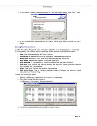 Informatica
8. If you want to save the comparison results to a file, select Save results to file. Click Finish.
9. If you chose to save the results to a file, specify the file type, name, and directory. Click
Save.
Viewing User Connections
Use the Repository Manager to view connection details for users and applications connected
to the repository. The following are the connection details viewable in Repository Manager:
ƒ User. User name associated with the connection.
ƒ Connection ID. Identification number assigned to the repository connection.
ƒ Application. Repository client application associated with the connection.
ƒ Host Name. Name of the machine running the application.
ƒ Host Address. TCP/IP address of the machine associated with the connection.
ƒ Host Port. Port number the machine hosting the repository client application uses to
communicate with the repository.
ƒ Login Time. Time the user connected to the repository.
ƒ Last Active Time. Time of the last metadata transaction between the repository client
application and the repository.
To view user connection details:
1. Launch the Repository Manager and connect to the repository.
2. Click Edit > Show User Connections.
The Repository Connections dialog box appears.
3. To sort the connections by column, click the column name.
Page 48
 