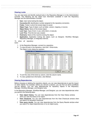 Informatica
Viewing Locks
You can view locks and identify residual locks in the Repository Manager or in the Administration
Console. The following are the object lock information available in both the Repository
Manager and the Administration Console:
ƒ User. User name locking the object.
ƒ Connection ID. Identification number assigned to the repository connection.
ƒ Folder. Folder in which the locked object is saved.
ƒ Object Type. Type of object, such as folder, version, mapping, or source.
ƒ Object Name. Name of the locked object.
ƒ Lock Type. Type of lock: in-use, write-intent, or execute.
ƒ Lock Time. Time the lock was created.
ƒ Hostname. Name of the machine locking the object.
ƒ Application. Application locking the object, such as Designer, Workflow Manager,
Repository Manager, or Integration Service.
To show all repository
locks:
1. In the Repository Manager, connect to a repository.
2. To view all locks in the repository, click Edit > Show locks.
The Object Locks dialog box appears.
3. To sort the view of the locks by column, click the column name.
4. To view updated lock information, click Refresh.
Viewing Dependencies
Before changing or deleting the repository objects, you can view dependencies to see the impact
on other objects. For example, before you remove a session, you can find out which workflows
use the session. You can view dependencies for repository objects in the Repository
Manager, Workflow Manager, and Designer tools.
In the Repository Manager, Workflow Manager, and Designer, you can view dependencies when
you perform the following tasks:
ƒ View object history. You can view dependencies from the View History window
when you view the history of an object.
ƒ View checkouts. You can view dependencies from the View Checkouts window when
you search for persistent checkouts.
ƒ View query results. You can view dependencies from the Query Results window when
you search for object dependencies or run an object query.
Page 49
 