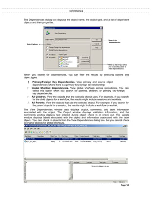 Informatica
The Dependencies dialog box displays the object name, the object type, and a list of dependent
objects and their properties.
When you search for dependencies, you can filter the results by selecting options and
object types.
ƒ Primary/Foreign Key Dependencies. View primary and source object
dependencies where there is a primary key-foreign key relationship.
ƒ Global Shortcut Dependencies. View global shortcuts across repositories. You can
select this option when you search for parents, children, or primary key-foreign
key dependencies.
ƒ All Children. View the objects that the selected object uses. For example, if you search
for the child objects for a workflow, the results might include sessions and worklets.
ƒ All Parents. View the objects that use the selected object. For example, if you search for
the parent objects for a session, the results might include a workflow or worklet.
The View Dependencies window also displays output, comments, and label information
associated with the object. The Output window displays validation information, and the
Comments window displays text entered during object check in or check out. The Labels
window displays labels associated with the object and information associated with the label
object. You can check in objects from the View Dependencies dialog box, but you cannot check
in original objects for global shortcuts.
Page 50
 