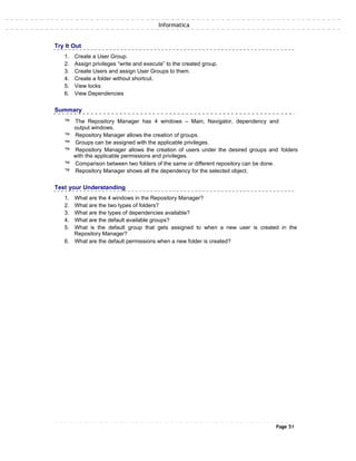 Informatica
Try It Out
1. Create a User Group.
2. Assign privileges “write and execute” to the created group.
3. Create Users and assign User Groups to them.
4. Create a folder without shortcut.
5. View locks
6. View Dependencies
Summary
™ The Repository Manager has 4 windows – Main, Navigator, dependency and
output windows.
™ Repository Manager allows the creation of groups.
™ Groups can be assigned with the applicable privileges.
™ Repository Manager allows the creation of users under the desired groups and folders
with the applicable permissions and privileges.
™ Comparison between two folders of the same or different repository can be done.
™ Repository Manager shows all the dependency for the selected object.
Test your Understanding
1. What are the 4 windows in the Repository Manager?
2. What are the two types of folders?
3. What are the types of dependencies available?
4. What are the default available groups?
5. What is the default group that gets assigned to when a new user is created in the
Repository Manager?
6. What are the default permissions when a new folder is created?
Page 51
 