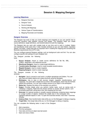 Informatica
Session 5: Mapping Designer
Learning Objectives
‰ Designer Overview
‰ Designer Tools
‰ Source Analyzer
‰ Working with Mappings
‰ Various Types of Transformations
‰ Mapping Parameter and Variables
Designer Overview
The Designer has tools to help you build mappings and mapplets so you can specify how to
move and transform data between sources and targets. The Designer helps you create
source definitions, target definitions, and transformations to build the mappings.
The Designer lets you work with multiple tools at one time and to work in multiple folders
and repositories at the same time. It also includes windows so you can view folders, repository
objects, and tasks. These tools play an important role in creating the mapping and converting the
Business requirements into an ETL code.
You can configure general Designer settings, such as background color and font. You can also
configure specific tool settings for each Designer tool.
The Designer provides the following
tools:
ƒ Source Analyzer. Import or create source definitions for flat file, XML,
COBOL, Application, and relational sources.
ƒ Warehouse Designer. Import or create target definitions.
ƒ Transformation Developer. Used to create reusable transformations.
ƒ Mapplet Designer. Used to create mapplets.
ƒ Mapping Designer. Used to create mappings.
The Designer consists of the following
windows:
ƒ Navigator. Use to connect to and work in multiple repositories and folders. You can
also copy and delete objects and create shortcuts using the Navigator.
ƒ Workspace. Use to view or edit sources, targets, mapplets, transformations, and
mappings. You work with a single tool at a time in the workspace, which has two formats:
default and workbook. You can view multiple versions of an object in the workspace.
ƒ Status bar. Displays the status of the operation you perform.
ƒ Output. Provides details when you perform certain tasks, such as saving work or
validating a mapping. Right-click the Output window to access window options, such
as printing output text, saving text to file, and changing the font size.
ƒ Overview. An optional window to simplify viewing workbooks containing large mappings
or a large number of objects. Outlines the visible area in the workspace and
highlights selected objects in color. To open the Overview window, click View > Overview
Window.
ƒ Instance Data. View transformation data while you run the Debugger to debug a mapping.
ƒ Target Data. View target data while you run the Debugger to debug a mapping.
You can complete the following tasks in each of the Designer
tools:
ƒ Add a repository.
ƒ Print the workspace.
ƒ View date and time an object was last saved.
ƒ Open and close a folder.
 