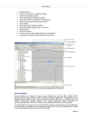 Informatica
ƒ Create shortcuts.
ƒ Check out and check in repository objects.
ƒ Search for repository objects.
ƒ Enter descriptions for repository objects.
ƒ View older versions of objects in the workspace.
ƒ Revert to a previously saved object version.
ƒ Copy objects.
ƒ Export and import repository objects.
ƒ Work with multiple objects, ports, or columns.
ƒ Rename ports.
ƒ Use shortcut keys.
ƒ You can also view object dependencies in the Designer.
ƒ Comparison of various objects can also be done here.
Source Analyzer
Source Analyzer can import or create source definitions for flat file, XML, COBOL, ERP,
and relational sources. Specifies where the data is being extracted from. The Sources can be
database objects (tables, views, and synonyms), flat files, XML files, or COBOL files that
provide source data. Reads, analyzes, and "reverse engineers" schema information of
operational databases and flat files. Sources store metadata information in the repository.
To extract data from a source, you must first define sources in the repository. Source definitions
can be created or imported from the database. Mainly Flat File Source definitions are created
in the Source analyzer with the structure of the Flat file.
Page 53
 