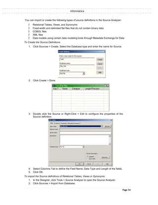 Informatica
You can import or create the following types of source definitions in the Source Analyzer:
ƒ Relational Tables, Views, and Synonyms
ƒ Fixed-width and delimited flat files that do not contain binary data
ƒ COBOL files
ƒ XML files
ƒ Data models using certain data modeling tools through Metadata Exchange for Data
To Create the Source Definitions:
1. Click Sources > Create. Select the Database type and enter the name for Source.
2. Click Create > Done.
3. Double click the Source or Right-Click > Edit to configure the properties of the
Source definition.
4. Select Columns Tab to define the Field Name, Data Type and Length of the fields.
5. Click OK.
To import the Source definitions of Relational Tables, Views or Synonyms:
1. In the Designer, click Tools > Source Analyzer to open the Source Analyzer.
2. Click Sources > Import from Database.
Page 54
 