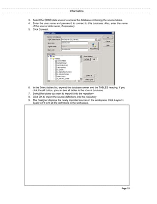 Informatica
3. Select the ODBC data source to access the database containing the source tables.
4. Enter the user name and password to connect to this database. Also, enter the name
of the source table owner, if necessary.
5. Click Connect.
6. In the Select tables list, expand the database owner and the TABLES heading. If you
click the All button, you can see all tables in the source database.
7. Select the tables you want to import it into the repository.
8. Click OK to import the source definitions into the repository.
9. The Designer displays the newly imported sources in the workspace. Click Layout >
Scale to Fit to fit all the definitions in the workspace.
Page 55
 