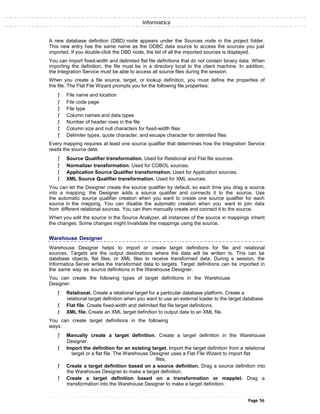 Informatica
A new database definition (DBD) node appears under the Sources node in the project folder.
This new entry has the same name as the ODBC data source to access the sources you just
imported. If you double-click the DBD node, the list of all the imported sources is displayed.
You can import fixed-width and delimited flat file definitions that do not contain binary data. When
importing the definition, the file must be in a directory local to the client machine. In addition,
the Integration Service must be able to access all source files during the session.
When you create a file source, target, or lookup definition, you must define the properties of
the file. The Flat File Wizard prompts you for the following file properties:
ƒ File name and location
ƒ File code page
ƒ File type
ƒ Column names and data types
ƒ Number of header rows in the file
ƒ Column size and null characters for fixed-width files
ƒ Delimiter types, quote character, and escape character for delimited files
Every mapping requires at least one source qualifier that determines how the Integration Service
reads the source data:
ƒ Source Qualifier transformation. Used for Relational and Flat file sources.
ƒ Normalizer transformation. Used for COBOL sources.
ƒ Application Source Qualifier transformation. Used for Application sources.
ƒ XML Source Qualifier transformation. Used for XML sources.
You can let the Designer create the source qualifier by default, so each time you drag a source
into a mapping; the Designer adds a source qualifier and connects it to the source. Use
the automatic source qualifier creation when you want to create one source qualifier for each
source in the mapping. You can disable the automatic creation when you want to join data
from different relational sources. You can then manually create and connect it to the source.
When you edit the source in the Source Analyzer, all instances of the source in mappings inherit
the changes. Some changes might invalidate the mappings using the source.
Warehouse Designer
Warehouse Designer helps to import or create target definitions for file and relational
sources. Targets are the output destinations where the data will be written to. This can be
database objects, flat files, or XML files to receive transformed data. During a session, the
Informatica Server writes the transformed data to targets. Target definitions can be imported in
the same way as source definitions in the Warehouse Designer.
You can create the following types of target definitions in the Warehouse
Designer:
ƒ Relational. Create a relational target for a particular database platform. Create a
relational target definition when you want to use an external loader to the target database.
ƒ Flat file. Create fixed-width and delimited flat file target definitions.
ƒ XML file. Create an XML target definition to output data to an XML file.
You can create target definitions in the following
ways:
ƒ Manually create a target definition. Create a target definition in the Warehouse
Designer.
ƒ Import the definition for an existing target. Import the target definition from a relational
target or a flat file. The Warehouse Designer uses a Flat File Wizard to import flat
files.
ƒ Create a target definition based on a source definition. Drag a source definition into
the Warehouse Designer to make a target definition.
ƒ Create a target definition based on a transformation or mapplet. Drag a
transformation into the Warehouse Designer to make a target definition.
Page 56
 