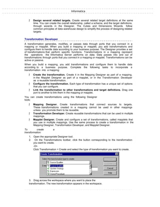 Informatica
ƒ Design several related targets. Create several related target definitions at the same
time. You can create the overall relationship, called a schema, and the target definitions,
through wizards in the Designer. The Cubes and Dimensions Wizards follow
common principles of data warehouse design to simplify the process of designing related
targets.
Transformation Developer
A transformation generates, modifies, or passes data through ports that you connect in a
mapping or mapplet. When you build a mapping or mapplet, you add transformations and
configure them to handle data according to your business purpose. The Designer provides a set
of transformations that perform specific functions. Transformations in a mapping represent
the operations the Informatica Server performs on data. Data passes into and out of
transformations through ports that you connect in a mapping or mapplet. Transformations can be
active or passive.
When you build a mapping, you add transformations and configure them to handle data
according to a business purpose. Complete the following tasks to incorporate a
transformation into a mapping:
ƒ Create the transformation. Create it in the Mapping Designer as part of a mapping,
in the Mapplet Designer as part of a mapplet, or in the Transformation Developer
as a reusable transformation.
ƒ Configure the transformation. Each type of transformation has a unique set of options
that you can configure.
ƒ Link the transformation to other transformations and target definitions. Drag one
port to another to link them in the mapping or mapplet.
You can create transformations using the following Designer
tools:
ƒ Mapping Designer. Create transformations that connect sources to targets.
These transformations created in a mapping cannot be used in other mappings
unless you promote them to be reusable.
ƒ Transformation Developer. Create reusable transformations that can be used in multiple
mappings.
ƒ Mapplet Designer. Create and configure a set of transformations, called mapplets that
you use in multiple mappings. Use the same process to create a transformation in the
Mapping Designer, Transformation Developer, and Mapplet Designer.
To create a
transformation:
1. Open the appropriate Designer tool.
2. On the Transformations toolbar, click the button corresponding to the transformation
you want to create.
-Or-
Click Transformation > Create and select the type of transformation you want to create.
3. Drag across the workspace where you want to place the
transformation. The new transformation appears in the workspace.
 