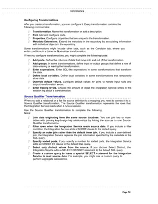 Informatica
Configuring Transformations
After you create a transformation, you can configure it. Every transformation contains the
following common tabs:
ƒ Transformation. Name the transformation or add a description.
ƒ Port. Add and configure ports.
ƒ Properties. Configure properties that are unique to the transformation.
ƒ Metadata Extensions. Extend the metadata in the repository by associating information
with individual objects in the repository.
Some transformations might include other tabs, such as the Condition tab, where you
enter conditions in a Joiner or Normalizer transformation.
When you configure transformations, you might complete the following tasks:
ƒ Add ports. Define the columns of data that move into and out of the transformation.
ƒ Add groups. In some transformations, define input or output groups that define a row of
data entering or leaving the transformation.
ƒ Enter expressions. Enter SQL-like expressions in some transformations that transform
the data.
ƒ Define local variables. Define local variables in some transformations that temporarily
store data.
ƒ Override default values. Configure default values for ports to handle input nulls and
output transformation errors.
ƒ Enter tracing levels. Choose the amount of detail the Integration Service writes in the
session log about a transformation.
Source Qualifier Transformation
When you add a relational or a flat file source definition to a mapping, you need to connect it to a
Source Qualifier transformation. The Source Qualifier transformation represents the rows that
the Integration Service reads when it runs a session.
Use the Source Qualifier transformation to complete the following
tasks:
ƒ Join data originating from the same source database. You can join two or more
tables with primary key-foreign key relationships by linking the sources to one Source
Qualifier transformation.
ƒ Filter rows when the Integration Service reads source data. If you include a filter
condition, the Integration Service adds a WHERE clause to the default query.
ƒ Specify an outer join rather than the default inner join. If you include a user-defined
join, the Integration Service replaces the join information specified by the metadata in the
SQL query.
ƒ Specify sorted ports. If you specify a number for sorted ports, the Integration Service
adds an ORDER BY clause to the default SQL query.
ƒ Select only distinct values from the source. If you choose Select Distinct, the
Integration Service adds a SELECT DISTINCT statement to the default SQL query.
ƒ Create a custom query to issue a special SELECT statement for the Integration
Service to read source data. For example, you might use a custom query to
perform aggregate calculations.
Page 58
 