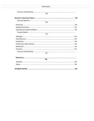 Informatica
Test your Understanding .......................................................................................................
128
Session 9: Advanced Topics .................................................................................................. 129
Learning Objectives ...............................................................................................................
129
Versioning ............................................................................................................................. 129
Deployment Groups............................................................................................................... 132
Exporting and Importing Objects ........................................................................................... 133
Copying Objects ....................................................................................................................
140
Debugger............................................................................................................................... 142
Data Recovery....................................................................................................................... 143
Partitioning ............................................................................................................................ 144
Performance Data Collection ................................................................................................. 145
Bottlenecks ............................................................................................................................ 145
Summary ............................................................................................................................... 147
Test your Understanding .......................................................................................................
147
References ...............................................................................................................................
148
Websites................................................................................................................................ 148
Books .................................................................................................................................... 148
STUDENT NOTES: ................................................................................................................... 149
 