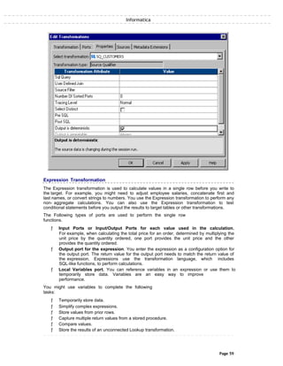 Informatica
Expression Transformation
The Expression transformation is used to calculate values in a single row before you write to
the target. For example, you might need to adjust employee salaries, concatenate first and
last names, or convert strings to numbers. You use the Expression transformation to perform any
non- aggregate calculations. You can also use the Expression transformation to test
conditional statements before you output the results to target tables or other transformations.
The Following types of ports are used to perform the single row
functions.
ƒ Input Ports or Input/Output Ports for each value used in the calculation.
For example, when calculating the total price for an order, determined by multiplying the
unit price by the quantity ordered, one port provides the unit price and the other
provides the quantity ordered.
ƒ Output port for the expression. You enter the expression as a configuration option for
the output port. The return value for the output port needs to match the return value of
the expression. Expressions use the transformation language, which includes
SQL-like functions, to perform calculations.
ƒ Local Variables port. You can reference variables in an expression or use them to
temporarily store data. Variables are an easy way to improve
performance.
You might use variables to complete the following
tasks:
ƒ Temporarily store data.
ƒ Simplify complex expressions.
ƒ Store values from prior rows.
ƒ Capture multiple return values from a stored procedure.
ƒ Compare values.
ƒ Store the results of an unconnected Lookup transformation.
Page 59
 