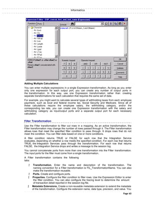 Informatica
Adding Multiple Calculations
You can enter multiple expressions in a single Expression transformation. As long as you enter
only one expression for each output port, you can create any number of output ports in
the transformation. In this way, use one Expression transformation rather than creating
separate transformations for each calculation that requires the same set of data.
For example, you might want to calculate several types of withholding taxes from each employee
paycheck, such as local and federal income tax, Social Security and Medicare. Since all of
these calculations require the employee salary, the withholding category, and/or the
corresponding tax rate, you can create one Expression transformation with the salary and
withholding category as input/output ports and a separate output port for each necessary
calculation.
Filter Transformation
Use the Filter transformation to filter out rows in a mapping. As an active transformation, the
Filter transformation may change the number of rows passed through it. The Filter transformation
allows rows that meet the specified filter condition to pass through. It drops rows that do not
meet the condition. You can filter data based on one or more conditions.
A filter condition returns TRUE or FALSE for each row that the Integration Service
evaluates, depending on whether a row meets the specified condition. For each row that returns
TRUE, the Integration Services pass through the transformation. For each row that returns
FALSE, the Integration Service drops and writes a message to the session log.
You cannot concatenate ports from more than one transformation into the Filter transformation.
The input ports for the filter must come from a single transformation.
A Filter transformation contains the following
tabs:
ƒ Transformation. Enter the name and description of the transformation. The
naming convention for a Filter transformation is FIL_TransformationName. You can also
make the transformation reusable.
ƒ Ports. Create and configure ports.
ƒ Properties. Configure the filter condition to filter rows. Use the Expression Editor to enter
the filter condition. You can also configure the tracing level to determine the amount
of transaction detail reported in the session log file.
ƒ Metadata Extensions. Create a non-reusable metadata extension to extend the metadata
of the transformation. Configure the extension name, data type, precision, and value. You
Page 60
 