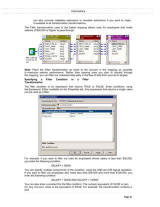 Informatica
can also promote metadata extensions to reusable extensions if you want to make
it available to all transformation transformations.
The Filter transformation used in the below mapping allows rows for employees that make
salaries of $30,000 or higher to pass through.
Note: Place the Filter transformation as close to the sources in the mapping as possible
to maximize session performance. Rather than passing rows you plan to discard through
the mapping, you can filter out unwanted data early in the flow of data from sources to targets.
Specifying a Filter Condition in a Filter
Transformation
The filter condition is an expression that returns TRUE or FALSE. Enter conditions using
the Expression Editor available on the Properties tab. Any expression that returns a single value
can be used as a filter.
For example, if you want to filter out rows for employees whose salary is less than $30,000,
you enter the following condition:
SALARY > 30000
You can specify multiple components of the condition, using the AND and OR logical operators.
If you want to filter out employees who make less than $30,000 and more than $100,000, you
enter the following condition:
SALARY > 30000 AND SALARY < 100000
You can also enter a constant for the filter condition. The numeric equivalent of FALSE is zero
(0). Any non-zero value is the equivalent of TRUE. For example, the transformation contains a
port
Page 61
 