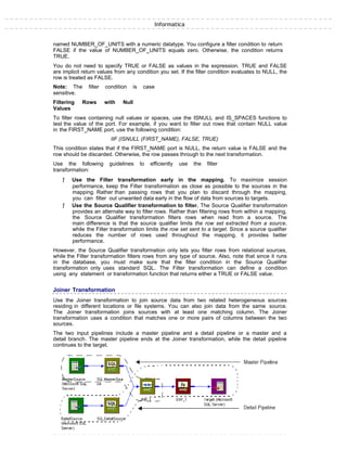 Informatica
named NUMBER_OF_UNITS with a numeric datatype. You configure a filter condition to return
FALSE if the value of NUMBER_OF_UNITS equals zero. Otherwise, the condition returns
TRUE.
You do not need to specify TRUE or FALSE as values in the expression. TRUE and FALSE
are implicit return values from any condition you set. If the filter condition evaluates to NULL, the
row is treated as FALSE.
Note: The filter condition is case
sensitive.
Filtering Rows with Null
Values
To filter rows containing null values or spaces, use the ISNULL and IS_SPACES functions to
test the value of the port. For example, if you want to filter out rows that contain NULL value
in the FIRST_NAME port, use the following condition:
IIF (ISNULL (FIRST_NAME), FALSE, TRUE)
This condition states that if the FIRST_NAME port is NULL, the return value is FALSE and the
row should be discarded. Otherwise, the row passes through to the next transformation.
Use the following guidelines to efficiently use the filter
transformation:
ƒ Use the Filter transformation early in the mapping. To maximize session
performance, keep the Filter transformation as close as possible to the sources in the
mapping. Rather than passing rows that you plan to discard through the mapping,
you can filter out unwanted data early in the flow of data from sources to targets.
ƒ Use the Source Qualifier transformation to filter. The Source Qualifier transformation
provides an alternate way to filter rows. Rather than filtering rows from within a mapping,
the Source Qualifier transformation filters rows when read from a source. The
main difference is that the source qualifier limits the row set extracted from a source,
while the Filter transformation limits the row set sent to a target. Since a source qualifier
reduces the number of rows used throughout the mapping, it provides better
performance.
However, the Source Qualifier transformation only lets you filter rows from relational sources,
while the Filter transformation filters rows from any type of source. Also, note that since it runs
in the database, you must make sure that the filter condition in the Source Qualifier
transformation only uses standard SQL. The Filter transformation can define a condition
using any statement or transformation function that returns either a TRUE or FALSE value.
Joiner Transformation
Use the Joiner transformation to join source data from two related heterogeneous sources
residing in different locations or file systems. You can also join data from the same source.
The Joiner transformation joins sources with at least one matching column. The Joiner
transformation uses a condition that matches one or more pairs of columns between the two
sources.
The two input pipelines include a master pipeline and a detail pipeline or a master and a
detail branch. The master pipeline ends at the Joiner transformation, while the detail pipeline
continues to the target.
 
