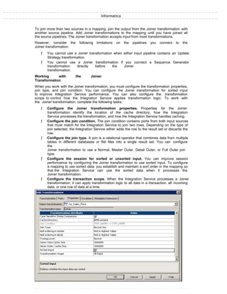 Informatica
To join more than two sources in a mapping, join the output from the Joiner transformation with
another source pipeline. Add Joiner transformations to the mapping until you have joined all
the source pipelines. The Joiner transformation accepts input from most transformations.
However, consider the following limitations on the pipelines you connect to the
Joiner transformation:
ƒ You cannot use a Joiner transformation when either input pipeline contains an Update
Strategy transformation.
ƒ You cannot use a Joiner transformation if you connect a Sequence Generator
transformation directly before the Joiner
transformation.
Working with the Joiner
Transformation
When you work with the Joiner transformation, you must configure the transformation properties,
join type, and join condition. You can configure the Joiner transformation for sorted input
to improve Integration Service performance. You can also configure the transformation
scope to control how the Integration Service applies transformation logic. To work with
the Joiner transformation, complete the following tasks:
ƒ Configure the Joiner transformation properties. Properties for the Joiner
transformation identify the location of the cache directory, how the Integration
Service processes the transformation, and how the Integration Service handles caching.
ƒ Configure the join condition. The join condition contains ports from both input sources
that must match for the Integration Service to join two rows. Depending on the type of
join selected, the Integration Service either adds the row to the result set or discards the
row.
ƒ Configure the join type. A join is a relational operator that combines data from multiple
tables in different databases or flat files into a single result set. You can configure
the
Joiner transformation to use a Normal, Master Outer, Detail Outer, or Full Outer join
type.
ƒ Configure the session for sorted or unsorted input. You can improve session
performance by configuring the Joiner transformation to use sorted input. To configure
a mapping to use sorted data, you establish and maintain a sort order in the mapping so
that the Integration Service can use the sorted data when it processes the
Joiner transformation.
ƒ Configure the transaction scope. When the Integration Service processes a Joiner
transformation, it can apply transformation logic to all data in a transaction, all incoming
data, or one row of data at a time.
 