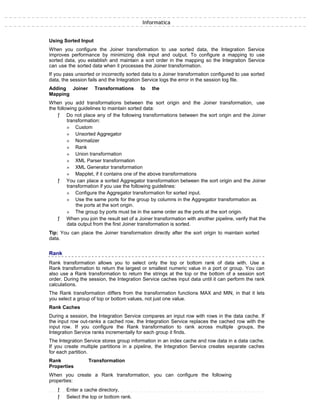 Informatica
Using Sorted Input
When you configure the Joiner transformation to use sorted data, the Integration Service
improves performance by minimizing disk input and output. To configure a mapping to use
sorted data, you establish and maintain a sort order in the mapping so the Integration Service
can use the sorted data when it processes the Joiner transformation.
If you pass unsorted or incorrectly sorted data to a Joiner transformation configured to use sorted
data, the session fails and the Integration Service logs the error in the session log file.
Adding Joiner Transformations to the
Mapping
When you add transformations between the sort origin and the Joiner transformation, use
the following guidelines to maintain sorted data:
ƒ Do not place any of the following transformations between the sort origin and the Joiner
transformation:
» Custom
» Unsorted Aggregator
» Normalizer
» Rank
» Union transformation
» XML Parser transformation
» XML Generator transformation
» Mapplet, if it contains one of the above transformations
ƒ You can place a sorted Aggregator transformation between the sort origin and the Joiner
transformation if you use the following guidelines:
» Configure the Aggregator transformation for sorted input.
» Use the same ports for the group by columns in the Aggregator transformation as
the ports at the sort origin.
» The group by ports must be in the same order as the ports at the sort origin.
ƒ When you join the result set of a Joiner transformation with another pipeline, verify that the
data output from the first Joiner transformation is sorted.
Tip: You can place the Joiner transformation directly after the sort origin to maintain sorted
data.
Rank
Rank transformation allows you to select only the top or bottom rank of data with. Use a
Rank transformation to return the largest or smallest numeric value in a port or group. You can
also use a Rank transformation to return the strings at the top or the bottom of a session sort
order. During the session, the Integration Service caches input data until it can perform the rank
calculations.
The Rank transformation differs from the transformation functions MAX and MIN, in that it lets
you select a group of top or bottom values, not just one value.
Rank Caches
During a session, the Integration Service compares an input row with rows in the data cache. If
the input row out-ranks a cached row, the Integration Service replaces the cached row with the
input row. If you configure the Rank transformation to rank across multiple groups, the
Integration Service ranks incrementally for each group it finds.
The Integration Service stores group information in an index cache and row data in a data cache.
If you create multiple partitions in a pipeline, the Integration Service creates separate caches
for each partition.
Rank Transformation
Properties
When you create a Rank transformation, you can configure the following
properties:
ƒ Enter a cache directory.
ƒ Select the top or bottom rank.
 