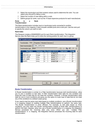 Informatica
ƒ Select the input/output port that contains values used to determine the rank. You can
select only one port to define a rank.
ƒ Select the number of rows falling within a rank.
ƒ Define groups for ranks, such as the 10 least expensive products for each manufacturer.
Ports in a Rank
Transformation
The Rank transformation includes input or input/output ports connected to another
transformation in the mapping. It also includes variable ports and a rank port. Use the rank port
to specify the column you want to rank.
Rank Index
The Designer creates a RANKINDEX port for each Rank transformation. The Integration
Service uses the Rank Index port to store the ranking position for each row in a group.
Router Transformation
A Router transformation is similar to a Filter transformation because both transformations allow
you to use a condition to test data. A Filter transformation tests data for one condition and
drops the rows of data that do not meet the condition. However, a Router transformation tests
data for one or more conditions and gives you the option to route rows of data that do not meet
any of the conditions to a default output group.
If you need to test the same input data based on multiple conditions, use a Router transformation
in a mapping instead of creating multiple Filter transformations to perform the same task.
The Router transformation is more efficient. For example, to test data based on three
conditions, you only need one Router transformation instead of three filter transformations to
perform this task. Likewise, when you use a Router transformation in a mapping, the Integration
Service processes the incoming data only once. When you use multiple Filter
transformations in a mapping, the Integration Service processes the incoming data for each
transformation.
Page 66
 
