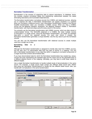 Informatica
Normalizer Transformation
Normalization is the process of organizing data to reduce redundancy. In database terms,
this includes creating normalized tables and establishing relationships between the tables
eliminating redundancy and inconsistent dependencies.
The Normalizer transformation normalizes records from COBOL and relational sources, allowing
you to organize the data. A Normalizer transformation can appear anywhere in a pipeline
when you normalize a relational source. Use a Normalizer transformation instead of the Source
Qualifier transformation when you normalize a COBOL source. When you drag a COBOL
source into the Mapping Designer workspace, the Mapping Designer creates a Normalizer
transformation with input and output ports for every column in the source.
You primarily use the Normalizer transformation with COBOL sources, which are often stored in
a denormalized format. The OCCURS statement in a COBOL file nests multiple records
of information in a single record. Using the Normalizer transformation, you break out repeated
data within a record into separate records. For each new record it creates, the
Normalizer transformation generates a unique identifier. Use this key value to join the normalized
records.
You can also use the Normalizer transformation with relational sources to create multiple
rows from a single row of data.
Normalizing Data in a
Mapping
Although the Normalizer transformation is designed to handle data read from COBOL sources,
you can also use it to denormalize data from any type of source in a mapping. You can
add a Normalizer transformation to any data flow within a mapping to normalize components of
a single record that contains denormalized data.
If you have denormalized data for which the Normalizer transformation has created key values,
connect the ports representing the repeated data and the output port for the generated keys to
a different pipeline branch in the mapping. Ultimately, you may want to write these values to
different targets.
Use a single Normalizer transformation to handle multiple levels of denormalization in the same
record. For example, a single record might contain two different detail record sets. Rather
than using two Normalizer transformations to handle the two different detail record sets, you
handle both normalizations in the same transformation.
Page 68
 