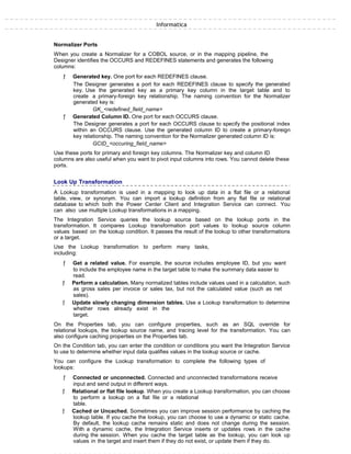 Informatica
Normalizer Ports
When you create a Normalizer for a COBOL source, or in the mapping pipeline, the
Designer identifies the OCCURS and REDEFINES statements and generates the following
columns:
ƒ Generated key. One port for each REDEFINES clause.
The Designer generates a port for each REDEFINES clause to specify the generated
key. Use the generated key as a primary key column in the target table and to
create a primary-foreign key relationship. The naming convention for the Normalizer
generated key is:
GK_<redefined_field_name>
ƒ Generated Column ID. One port for each OCCURS clause.
The Designer generates a port for each OCCURS clause to specify the positional index
within an OCCURS clause. Use the generated column ID to create a primary-foreign
key relationship. The naming convention for the Normalizer generated column ID is:
GCID_<occuring_field_name>
Use these ports for primary and foreign key columns. The Normalizer key and column ID
columns are also useful when you want to pivot input columns into rows. You cannot delete these
ports.
Look Up Transformation
A Lookup transformation is used in a mapping to look up data in a flat file or a relational
table, view, or synonym. You can import a lookup definition from any flat file or relational
database to which both the Power Center Client and Integration Service can connect. You
can also use multiple Lookup transformations in a mapping.
The Integration Service queries the lookup source based on the lookup ports in the
transformation. It compares Lookup transformation port values to lookup source column
values based on the lookup condition. It passes the result of the lookup to other transformations
or a target.
Use the Lookup transformation to perform many tasks,
including:
ƒ Get a related value. For example, the source includes employee ID, but you want
to include the employee name in the target table to make the summary data easier to
read.
ƒ Perform a calculation. Many normalized tables include values used in a calculation, such
as gross sales per invoice or sales tax, but not the calculated value (such as net
sales).
ƒ Update slowly changing dimension tables. Use a Lookup transformation to determine
whether rows already exist in the
target.
On the Properties tab, you can configure properties, such as an SQL override for
relational lookups, the lookup source name, and tracing level for the transformation. You can
also configure caching properties on the Properties tab.
On the Condition tab, you can enter the condition or conditions you want the Integration Service
to use to determine whether input data qualifies values in the lookup source or cache.
You can configure the Lookup transformation to complete the following types of
lookups:
ƒ Connected or unconnected. Connected and unconnected transformations receive
input and send output in different ways.
ƒ Relational or flat file lookup. When you create a Lookup transformation, you can choose
to perform a lookup on a flat file or a relational
table.
ƒ Cached or Uncached. Sometimes you can improve session performance by caching the
lookup table. If you cache the lookup, you can choose to use a dynamic or static cache.
By default, the lookup cache remains static and does not change during the session.
With a dynamic cache, the Integration Service inserts or updates rows in the cache
during the session. When you cache the target table as the lookup, you can look up
values in the target and insert them if they do not exist, or update them if they do.
 