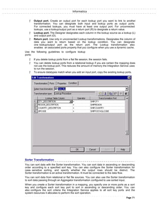 Informatica
ƒ Output port. Create an output port for each lookup port you want to link to another
transformation. You can designate both input and lookup ports as output ports.
For connected lookups, you must have at least one output port. For unconnected
lookups, use a lookup/output port as a return port (R) to designate a return value.
ƒ Lookup port. The Designer designates each column in the lookup source as a lookup (L)
and output port (O).
ƒ Return port. Use only in unconnected Lookup transformations. Designates the column of
data you want to return based on the lookup condition. You can designate
one lookup/output port as the return port. The Lookup transformation also
enables an associated ports property that you configure when you use a dynamic cache.
Use the following guidelines to configure lookup
ports:
ƒ If you delete lookup ports from a flat file session, the session fails.
ƒ You can delete lookup ports from a relational lookup if you are certain the mapping does
not use the lookup port. This reduces the amount of memory the Integration Service uses
to run the session.
ƒ To ensure datatypes match when you add an input port, copy the existing lookup ports.
Sorter Transformation
You can sort data with the Sorter transformation. You can sort data in ascending or descending
order according to a specified sort key. You can also configure the Sorter transformation for
case- sensitive sorting, and specify whether the output rows should be distinct. The
Sorter transformation is an active transformation. It must be connected to the data flow.
You can sort data from relational or flat file sources. You can also use the Sorter transformation
to sort data passing through an Aggregator transformation configured to use sorted input.
When you create a Sorter transformation in a mapping, you specify one or more ports as a sort
key and configure each sort key port to sort in ascending or descending order. You can
also configure the sort criteria the Integration Service applies to all sort key ports and the
system resources it allocates to perform the sort operation.
Page 71
 