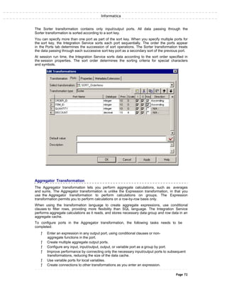 Informatica
The Sorter transformation contains only input/output ports. All data passing through the
Sorter transformation is sorted according to a sort key.
You can specify more than one port as part of the sort key. When you specify multiple ports for
the sort key, the Integration Service sorts each port sequentially. The order the ports appear
in the Ports tab determines the succession of sort operations. The Sorter transformation treats
the data passing through each successive sort key port as a secondary sort of the previous port.
At session run time, the Integration Service sorts data according to the sort order specified in
the session properties. The sort order determines the sorting criteria for special characters
and symbols.
Aggregator Transformation
The Aggregator transformation lets you perform aggregate calculations, such as averages
and sums. The Aggregator transformation is unlike the Expression transformation, in that you
use the Aggregator transformation to perform calculations on groups. The Expression
transformation permits you to perform calculations on a row-by-row basis only.
When using the transformation language to create aggregate expressions, use conditional
clauses to filter rows, providing more flexibility than SQL language. The Integration Service
performs aggregate calculations as it reads, and stores necessary data group and row data in an
aggregate cache.
To configure ports in the Aggregator transformation, the following tasks needs to be
completed:
ƒ Enter an expression in any output port, using conditional clauses or non-
aggregate functions in the port.
ƒ Create multiple aggregate output ports.
ƒ Configure any input, input/output, output, or variable port as a group by port.
ƒ Improve performance by connecting only the necessary input/output ports to subsequent
transformations, reducing the size of the data cache.
ƒ Use variable ports for local variables.
ƒ Create connections to other transformations as you enter an expression.
Page 72
 