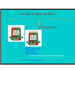 Lo que el agua se llevo !
INTRODUCCIÓN

TAREAS

PROCESO

EVALUACIÓN

INTRODUCCIÓN

Tema:Tic´s
Nombre: Jonathan Anidno
Curso: 1BGU "I"
Fecha: 01-02-14
Materia: Informatica

Webquest elaborada por Jonathan Andino con PHPWebquest

CONCLUSIONES

 