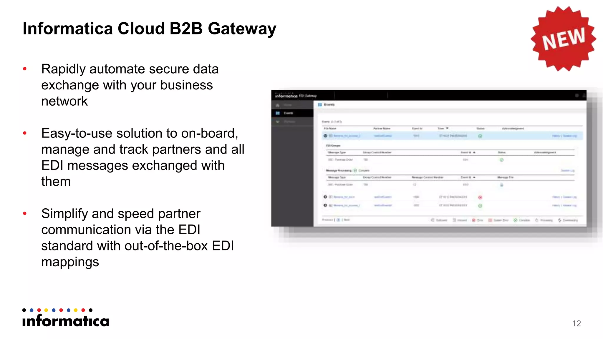 Informatica Cloud B2B Gateway
12
• Rapidly automate secure data
exchange with your business
network
• Easy-to-use solution to on-board,
manage and track partners and all
EDI messages exchanged with
them
• Simplify and speed partner
communication via the EDI
standard with out-of-the-box EDI
mappings
 