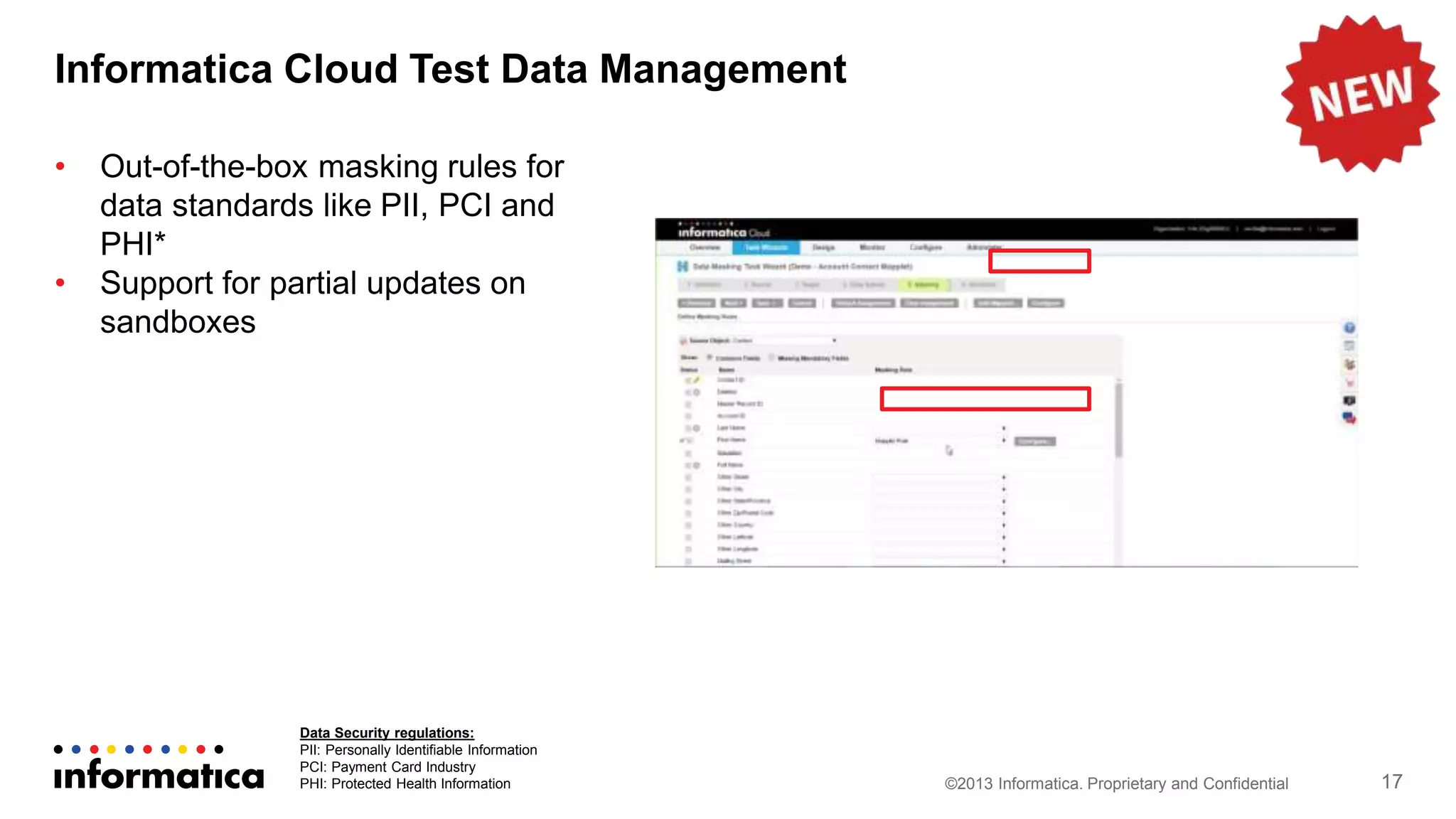 Informatica Cloud Test Data Management
©2013 Informatica. Proprietary and Confidential 17
• Out-of-the-box masking rules for
data standards like PII, PCI and
PHI*
• Support for partial updates on
sandboxes
Data Security regulations:
PII: Personally Identifiable Information
PCI: Payment Card Industry
PHI: Protected Health Information
 
