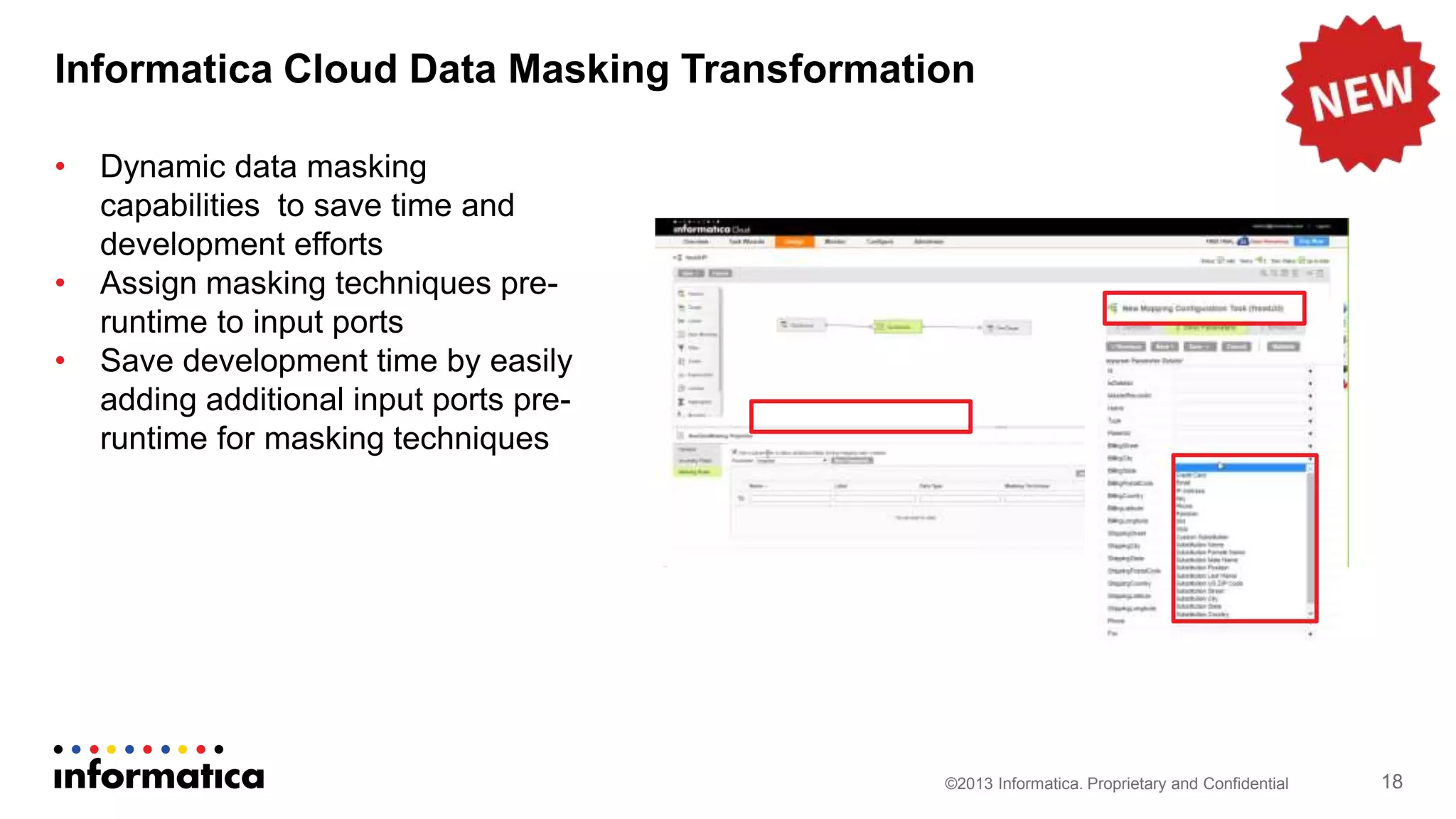Informatica Cloud Data Masking Transformation
©2013 Informatica. Proprietary and Confidential 18
• Dynamic data masking
capabilities to save time and
development efforts
• Assign masking techniques pre-
runtime to input ports
• Save development time by easily
adding additional input ports pre-
runtime for masking techniques
 