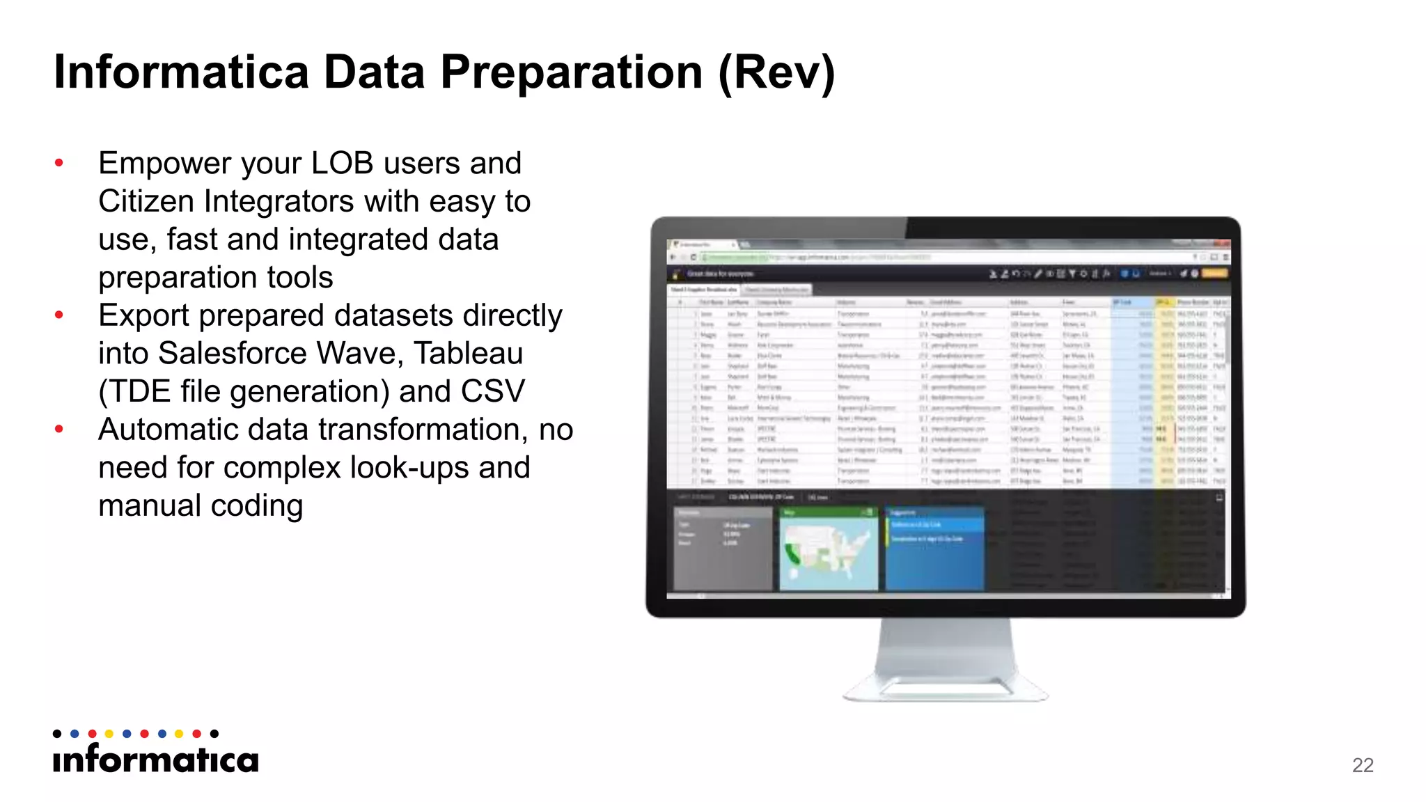 Informatica Data Preparation (Rev)
22
• Empower your LOB users and
Citizen Integrators with easy to
use, fast and integrated data
preparation tools
• Export prepared datasets directly
into Salesforce Wave, Tableau
(TDE file generation) and CSV
• Automatic data transformation, no
need for complex look-ups and
manual coding
 