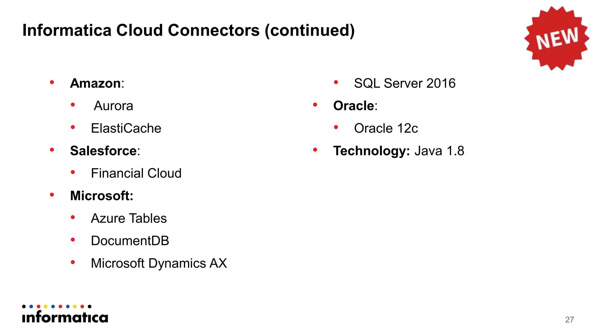 Informatica Cloud Connectors (continued)
• Amazon:
• Aurora
• ElastiCache
• Salesforce:
• Financial Cloud
• Microsoft:
• Azure Tables
• DocumentDB
• Microsoft Dynamics AX
• SQL Server 2016
• Oracle:
• Oracle 12c
• Technology: Java 1.8
27
 