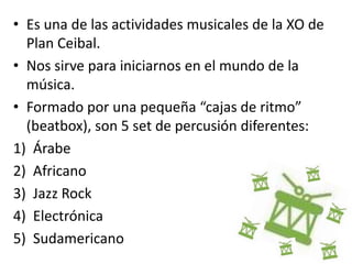 • Es una de las actividades musicales de la XO de
Plan Ceibal.
• Nos sirve para iniciarnos en el mundo de la
música.
• Formado por una pequeña “cajas de ritmo”
(beatbox), son 5 set de percusión diferentes:
1) Árabe
2) Africano
3) Jazz Rock
4) Electrónica
5) Sudamericano
 