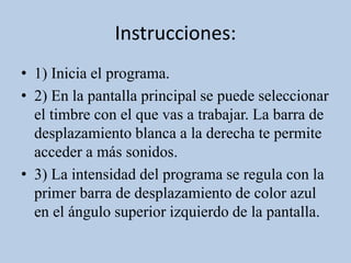Instrucciones:
• 1) Inicia el programa.
• 2) En la pantalla principal se puede seleccionar
el timbre con el que vas a trabajar. La barra de
desplazamiento blanca a la derecha te permite
acceder a más sonidos.
• 3) La intensidad del programa se regula con la
primer barra de desplazamiento de color azul
en el ángulo superior izquierdo de la pantalla.
 