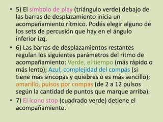 • 5) El símbolo de play (triángulo verde) debajo de
las barras de desplazamiento inicia un
acompañamiento rítmico. Podés elegir alguno de
los sets de percusión que hay en el ángulo
inferior izq.
• 6) Las barras de desplazamientos restantes
regulan los siguientes parámetros del ritmo de
acompañamiento: Verde, el tiempo (más rápido o
más lento); Azul, complejidad del compás (si
tiene más síncopas y quiebres o es más sencillo);
amarillo, pulsos por compás (de 2 a 12 pulsos
según la cantidad de puntos que marque arriba).
• 7) El ícono stop (cuadrado verde) detiene el
acompañamiento.
 