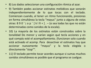 • 8) Los dados seleccionan una configuración rítmica al azar.
• 9) También podes accionar ostinatos melódicos que sonarán
independientemente de lo que tocas con el teclado.
Comienzan cuando, al tener un ritmo funcionando, presionas
en forma simultánea la tecla “mayus” junto a alguna de estas
otras: 8 9 0 ‘ ¡ o p ¨ [ k l ñ + ] . – (o sea todas las que no están
determinadas como sonidos de la escala).
• 10) La mayoría de los ostinatos están construidos sobre la
tonalidad Do menor y varían según qué tecla acciones y en
qué compás esté el acompañamiento. (funcionan solo cuando
está activado el acomp. Para desactivar el ostinatos hay que
accionar nuevamente “mayus” y la tecla elegida o
directamente “stop””.
• 11) El teclado permite tocar acordes aunque si sumas muchos
sonidos simultáneos es posible que el programa se cuelgue.
 