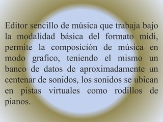 Editor sencillo de música que trabaja bajo
la modalidad básica del formato midi,
permite la composición de música en
modo grafico, teniendo el mismo un
banco de datos de aproximadamente un
centenar de sonidos, los sonidos se ubican
en pistas virtuales como rodillos de
pianos.
 