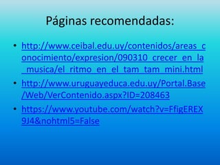 Páginas recomendadas:
• http://www.ceibal.edu.uy/contenidos/areas_c
onocimiento/expresion/090310_crecer_en_la
_musica/el_ritmo_en_el_tam_tam_mini.html
• http://www.uruguayeduca.edu.uy/Portal.Base
/Web/VerContenido.aspx?ID=208463
• https://www.youtube.com/watch?v=FfigEREX
9J4&nohtml5=False
 