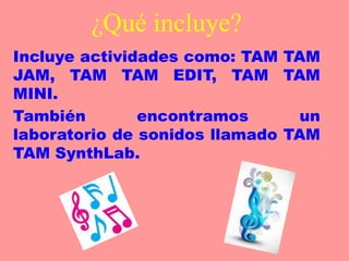 ¿Qué incluye?
Incluye actividades como: TAM TAM
JAM, TAM TAM EDIT, TAM TAM
MINI.
También encontramos un
laboratorio de sonidos llamado TAM
TAM SynthLab.
 