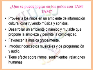 ¿Qué se puede lograr en los niños con TAM
TAM?
• Proveer a los niños en un ambiente de información
cultural construyendo música y sonidos.
• Desarrollar un ambiente dinámico y mutable que
propone la simpleza y permite la complejidad.
• Favorecer la música grupalmente.
• Introducir conceptos musicales y de programación
y audio.
• Tiene efecto sobre ritmos, sentimientos, relaciones
humanas.
 