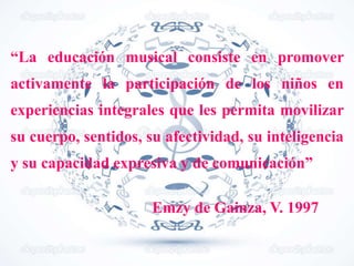 “La educación musical consiste en promover
activamente la participación de los niños en
experiencias integrales que les permita movilizar
su cuerpo, sentidos, su afectividad, su inteligencia
y su capacidad expresiva y de comunicación”
Emzy de Gainza, V. 1997
 