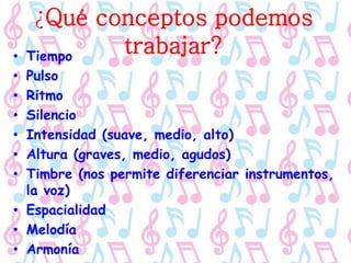 ¿Qué conceptos podemos
trabajar?• Tiempo
• Pulso
• Ritmo
• Silencio
• Intensidad (suave, medio, alto)
• Altura (graves, medio, agudos)
• Timbre (nos permite diferenciar instrumentos,
la voz)
• Espacialidad
• Melodía
• Armonía
 