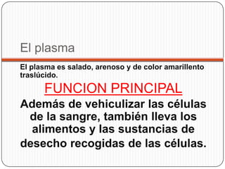 El plasma
El plasma es salado, arenoso y de color amarillento
traslúcido.

      FUNCION PRINCIPAL
Además de vehiculizar las células
 de la sangre, también lleva los
  alimentos y las sustancias de
desecho recogidas de las células.
 