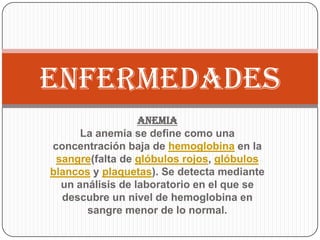 ENFERMEDADES
                  Anemia
      La anemia se define como una
concentración baja de hemoglobina en la
 sangre(falta de glóbulos rojos, glóbulos
blancos y plaquetas). Se detecta mediante
  un análisis de laboratorio en el que se
  descubre un nivel de hemoglobina en
       sangre menor de lo normal.
 
