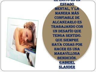 El éxito es un
      estado
  mental, y la
  manera más
  confiable de
 alcanzarlo es
trabajando con
 un desafío que
 tenga sentido.
   Que siempre
haya cosas por
  hacer es una
  maravillosa
    bendición.
     Gabriel
     Slander
 