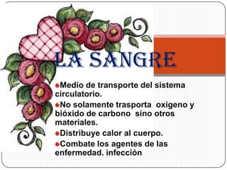 La sangre
 Medio de transporte del sistema
circulatorio.
 No solamente trasporta oxigeno y
bióxido de carbono sino otros
materiales.
 Distribuye calor al cuerpo.
 Combate los agentes de las
enfermedad. infección
 