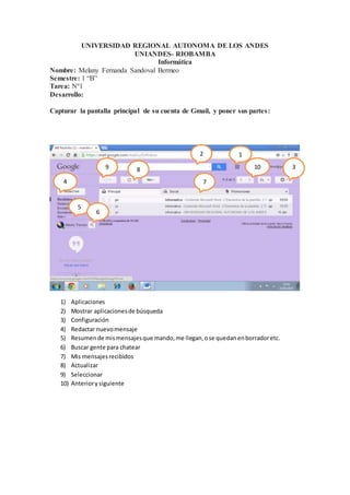 UNIVERSIDAD REGIONAL AUTONOMA DE LOS ANDES
UNIANDES- RIOBAMBA
Informática
Nombre: Melany Fernanda Sandoval Bermeo
Semestre: 1 “B”
Tarea: Nº1
Desarrollo:
Capturar la pantalla principal de su cuenta de Gmail, y poner sus partes:
1) Aplicaciones
2) Mostrar aplicacionesde búsqueda
3) Configuración
4) Redactar nuevomensaje
5) Resumende mismensajesque mando,me llegan,ose quedanenborradoretc.
6) Buscar gente para chatear
7) Mis mensajesrecibidos
8) Actualizar
9) Seleccionar
10) Anteriorysiguiente
12
3
4
5
6
7
89 10
00
 