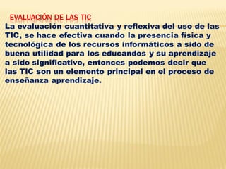 EVALUACIÓN DE LAS TIC
La evaluación cuantitativa y reflexiva del uso de las
TIC, se hace efectiva cuando la presencia física y
tecnológica de los recursos informáticos a sido de
buena utilidad para los educandos y su aprendizaje
a sido significativo, entonces podemos decir que
las TIC son un elemento principal en el proceso de
enseñanza aprendizaje.
 