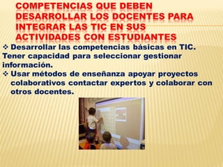 COMPETENCIAS QUE DEBEN
   DESARROLLAR LOS DOCENTES PARA
   INTEGRAR LAS TIC EN SUS
   ACTIVIDADES CON ESTUDIANTES
 Desarrollar las competencias básicas en TIC.
Tener capacidad para seleccionar gestionar
información.
 Usar métodos de enseñanza apoyar proyectos
  colaborativos contactar expertos y colaborar con
  otros docentes.
 
