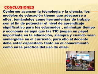 CONCLUSIONES
Conforme avancen la tecnología y la ciencia, los
modelos de educación tienen que adecuarse a
ellos, tomándolos como herramientas de trabajo
con el fin de potenciar el nivel de aprendizaje
significativo para los educandos , minimizar tiempo
y economía es aquí que las TIC juegan un papel
importante en la educación, siempre y cuando sean
sumergidas en el currículo, para ello el docente
debe estar capacitado tanto en el conocimiento
como en la practica del uso de ellas.
 