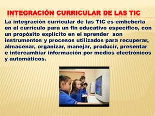 INTEGRACIÓN CURRICULAR DE LAS TIC
La integración curricular de las TIC es embeberla
en el currículo para un fin educativo específico, con
un propósito explícito en el aprender son
instrumentos y procesos utilizados para recuperar,
almacenar, organizar, manejar, producir, presentar
e intercambiar información por medios electrónicos
y automáticos.
 